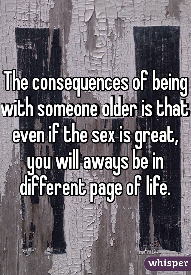 The consequences of being with someone older is that even if the sex is great, you will aways be in different page of life.