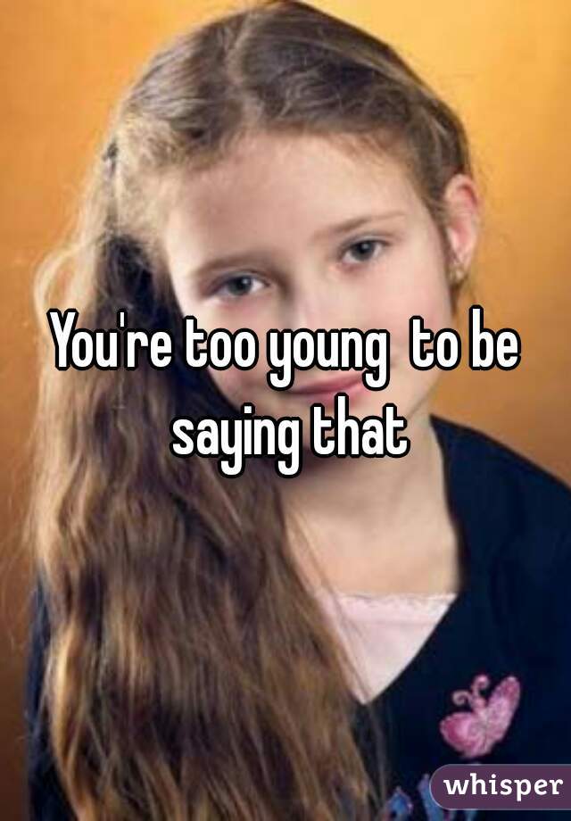 You're too young  to be saying that