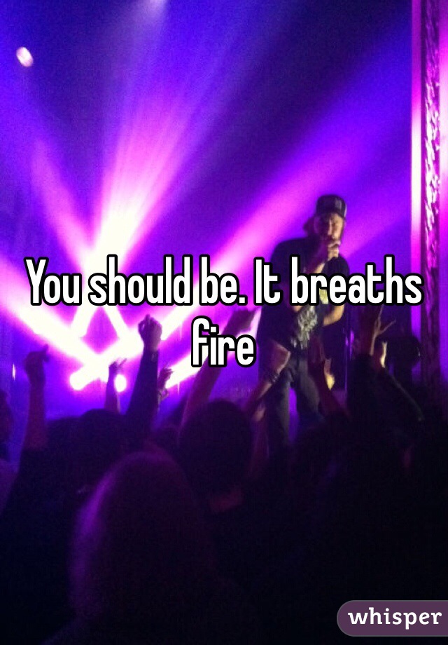 You should be. It breaths fire