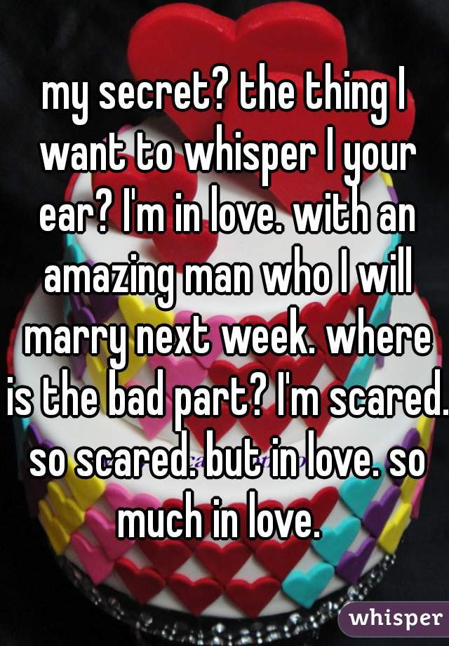 my secret? the thing I want to whisper I your ear? I'm in love. with an amazing man who I will marry next week. where is the bad part? I'm scared. so scared. but in love. so much in love.  