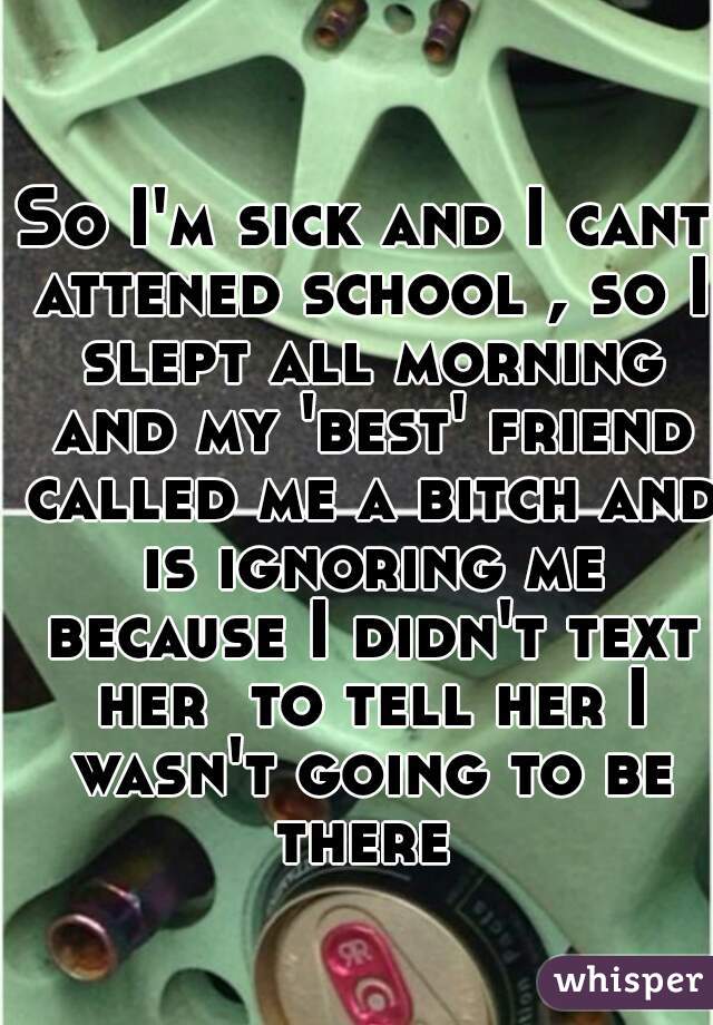 So I'm sick and I cant attened school , so I slept all morning and my 'best' friend called me a bitch and is ignoring me because I didn't text her  to tell her I wasn't going to be there 