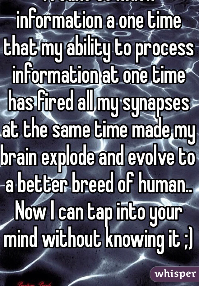 I I take so much information a one time that my ability to process information at one time has fired all my synapses at the same time made my brain explode and evolve to a better breed of human.. Now I can tap into your mind without knowing it ;)