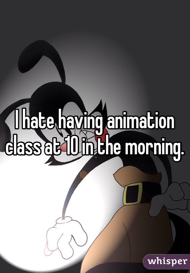 I hate having animation class at 10 in the morning.