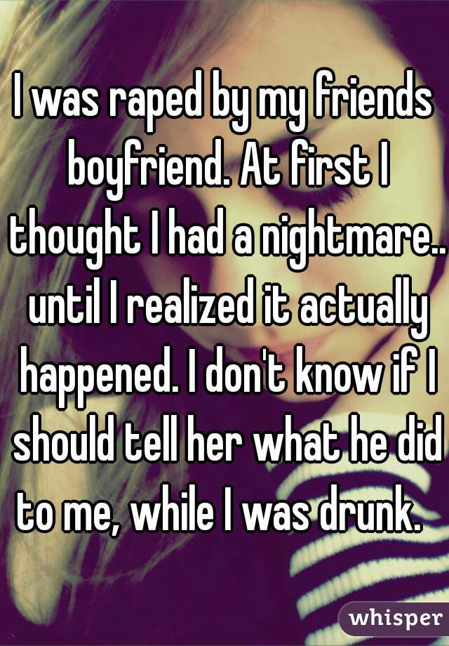 I was raped by my friends boyfriend. At first I thought I had a nightmare.. until I realized it actually happened. I don't know if I should tell her what he did to me, while I was drunk.  