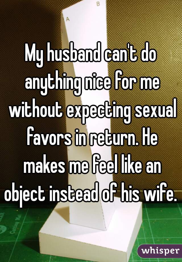 My husband can't do anything nice for me without expecting sexual favors in return. He makes me feel like an object instead of his wife.  