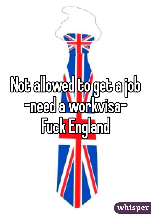 Not allowed to get a job
-need a workvisa-
Fuck England 