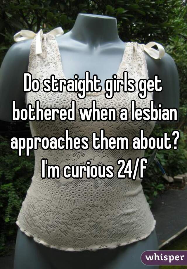 Do straight girls get bothered when a lesbian approaches them about? I'm curious 24/f