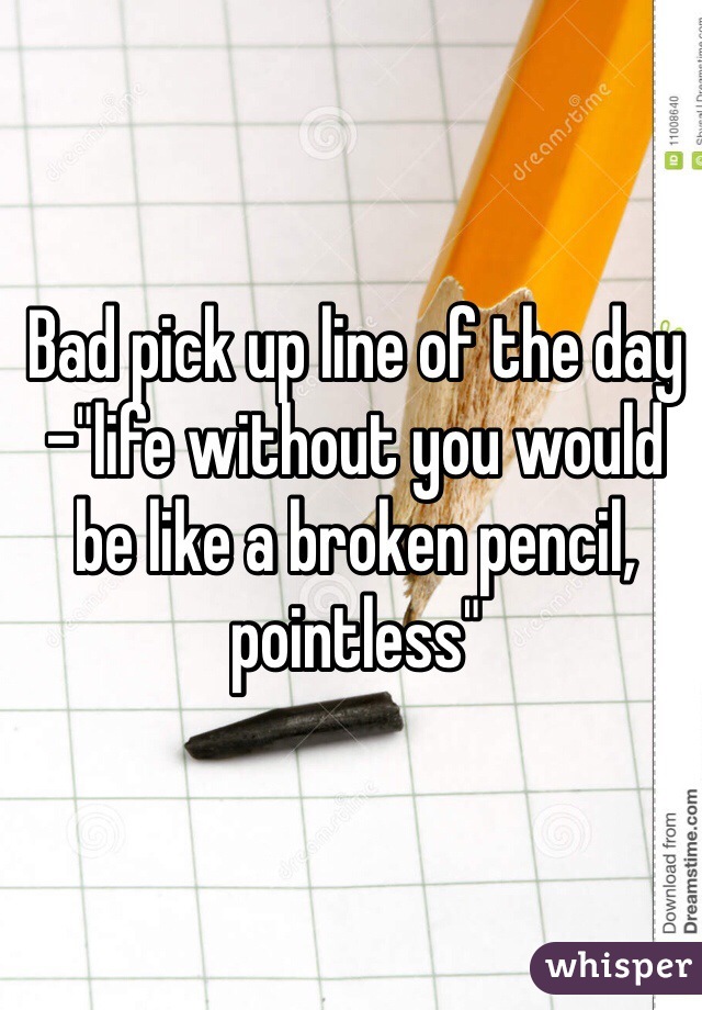 Bad pick up line of the day -"life without you would be like a broken pencil, pointless"