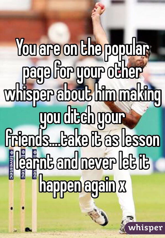 You are on the popular page for your other whisper about him making you ditch your friends....take it as lesson learnt and never let it happen again x