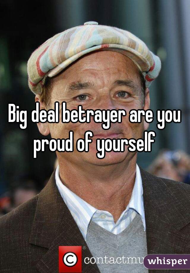 Big deal betrayer are you proud of yourself 