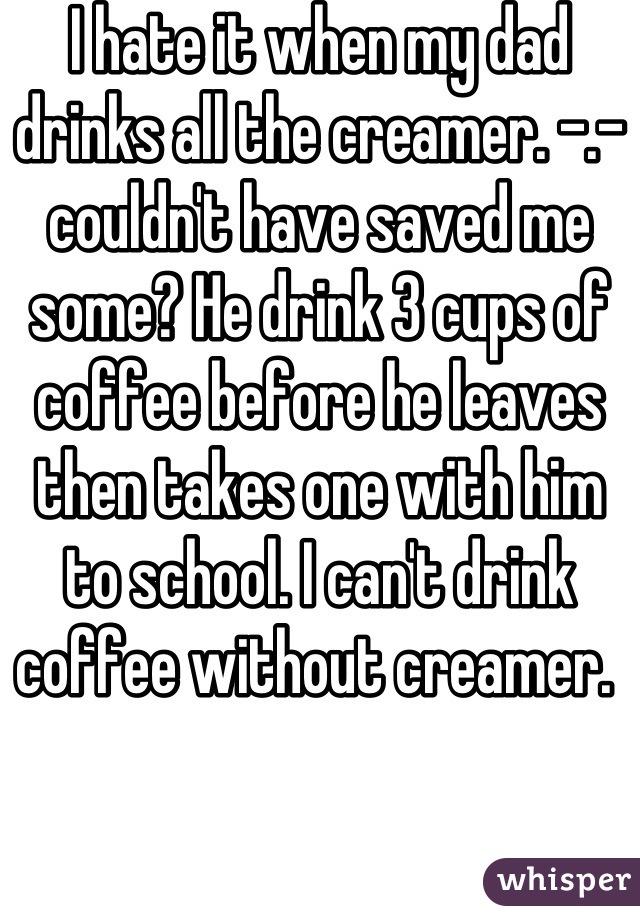 I hate it when my dad drinks all the creamer. -.- couldn't have saved me some? He drink 3 cups of coffee before he leaves then takes one with him to school. I can't drink coffee without creamer. 
