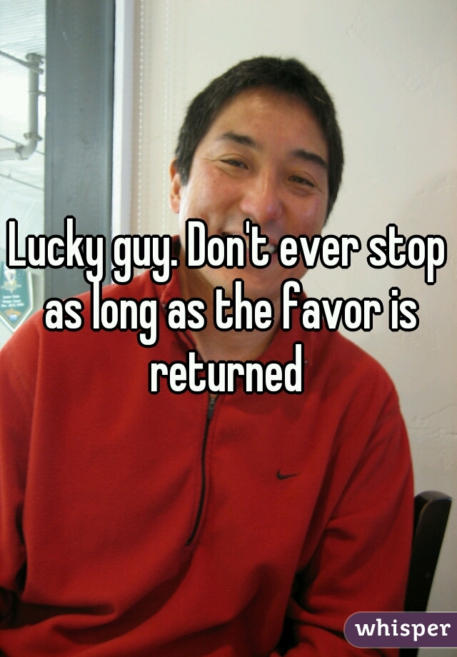 Lucky guy. Don't ever stop as long as the favor is returned 