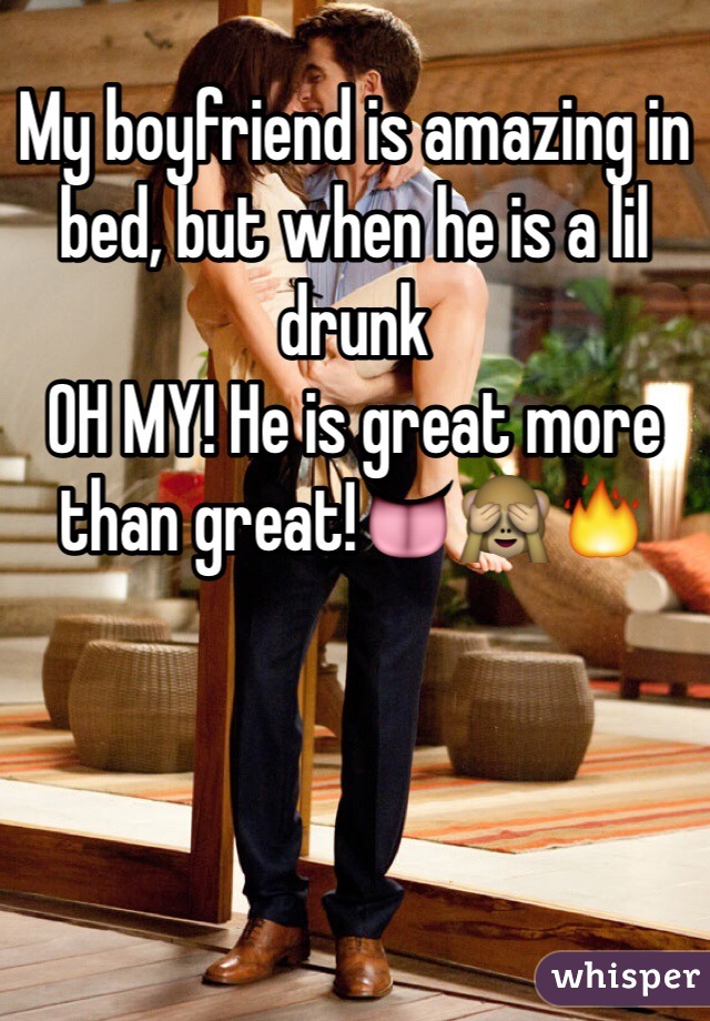 My boyfriend is amazing in bed, but when he is a lil drunk 
OH MY! He is great more than great!👅🙈🔥
