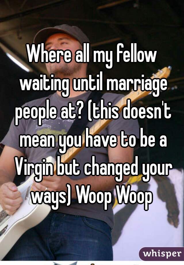 Where all my fellow waiting until marriage people at? (this doesn't mean you have to be a Virgin but changed your ways) Woop Woop 
