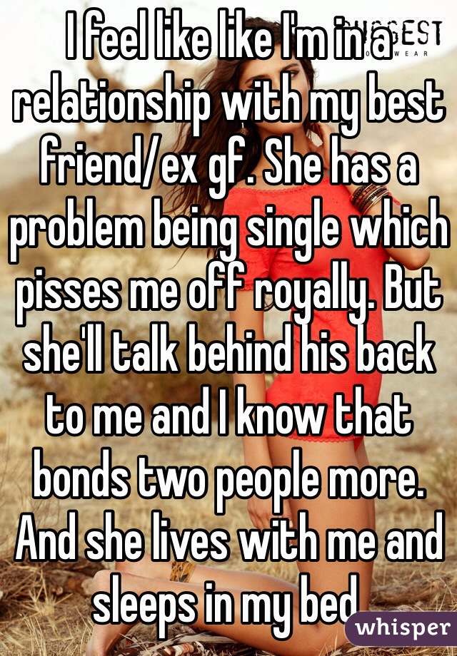 I feel like like I'm in a relationship with my best friend/ex gf. She has a problem being single which pisses me off royally. But she'll talk behind his back to me and I know that bonds two people more. And she lives with me and sleeps in my bed.  
