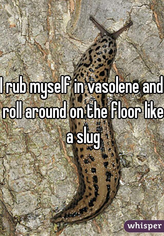 I rub myself in vasolene and roll around on the floor like a slug