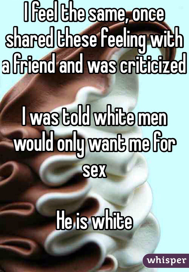 I feel the same, once shared these feeling with a friend and was criticized 

I was told white men would only want me for sex

He is white 