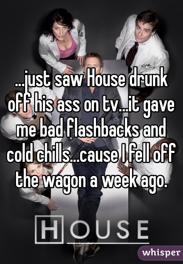 ...just saw House drunk off his ass on tv...it gave me bad flashbacks and cold chills...cause I fell off the wagon a week ago.