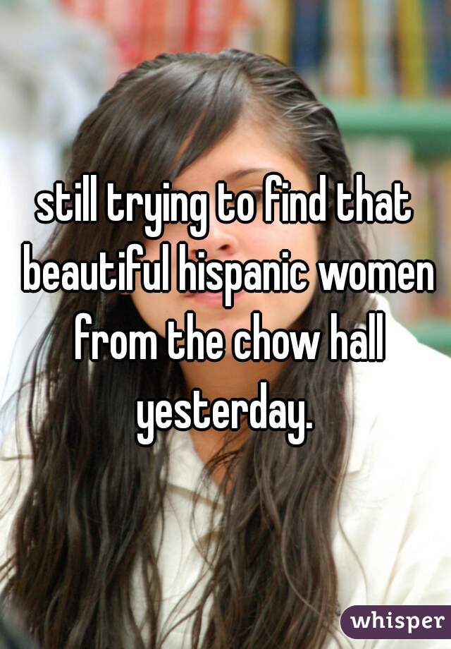 still trying to find that beautiful hispanic women from the chow hall yesterday. 