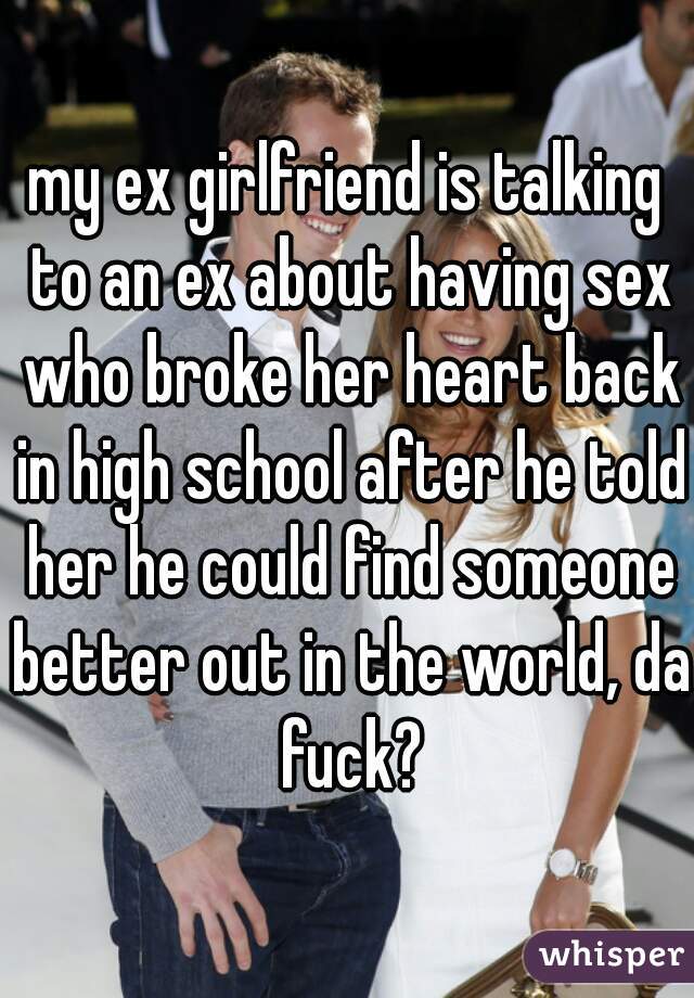 my ex girlfriend is talking to an ex about having sex who broke her heart back in high school after he told her he could find someone better out in the world, da fuck?