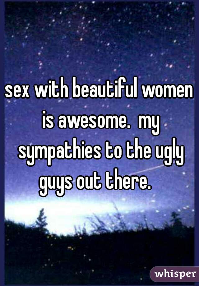 sex with beautiful women is awesome.  my sympathies to the ugly guys out there.   