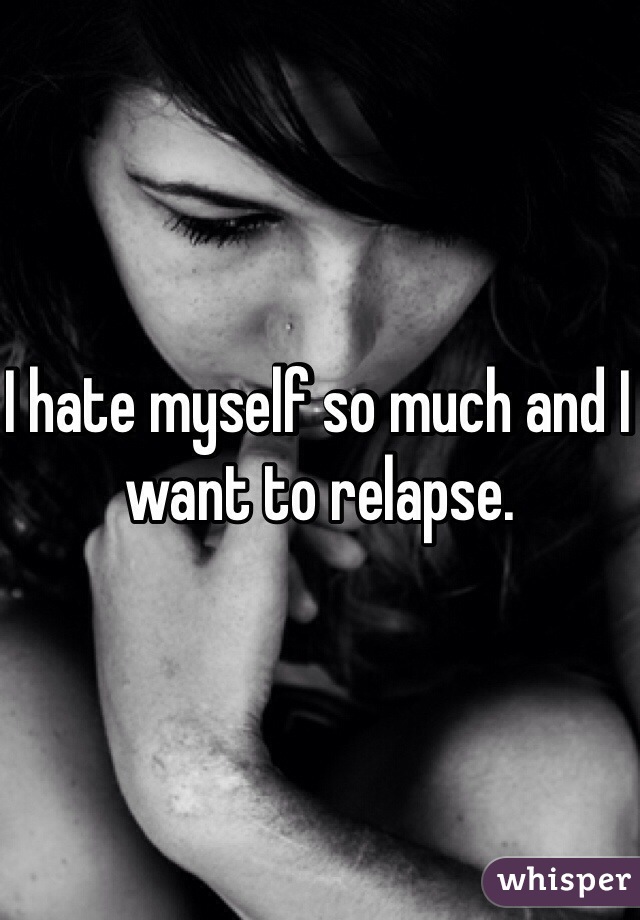 I hate myself so much and I want to relapse. 