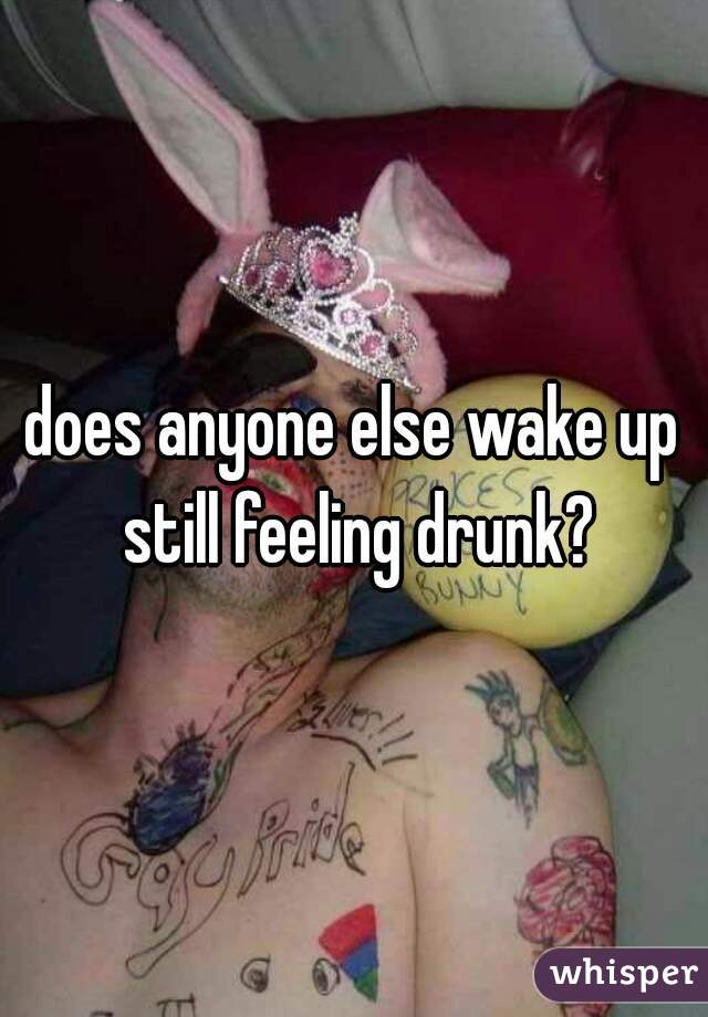 does anyone else wake up still feeling drunk?
