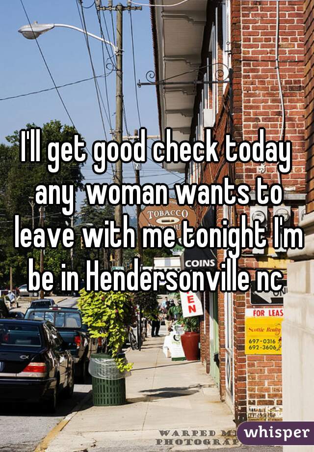I'll get good check today any woman wants to leave with me tonight I'm be in Hendersonville nc 