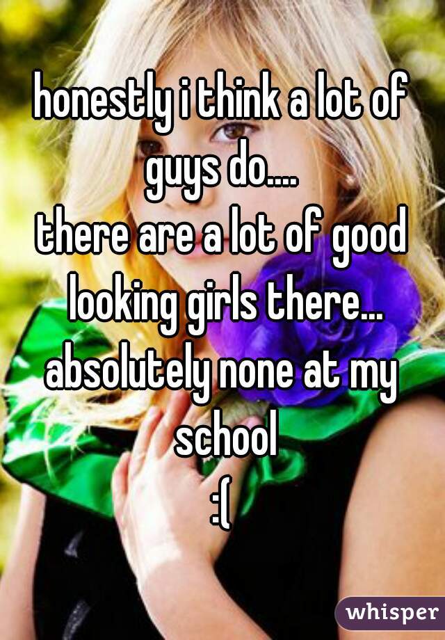 honestly i think a lot of guys do.... 

there are a lot of good looking girls there...

absolutely none at my school
:(