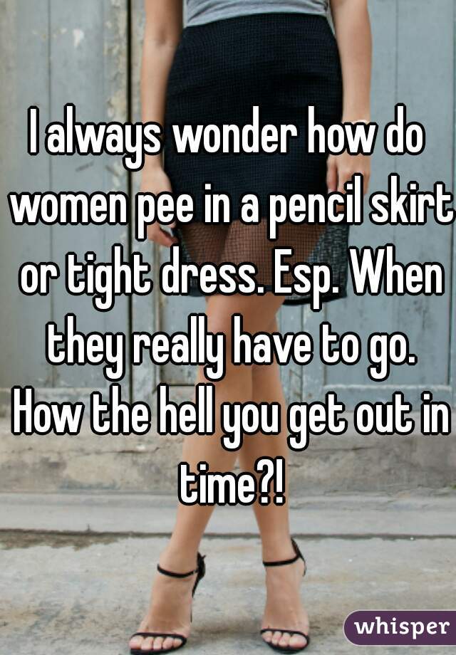 I always wonder how do women pee in a pencil skirt or tight dress. Esp. When they really have to go. How the hell you get out in time?!