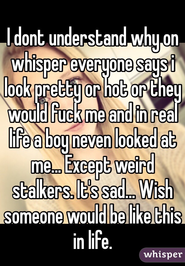 I dont understand why on whisper everyone says i look pretty or hot or they would fuck me and in real life a boy neven looked at me... Except weird stalkers. It's sad... Wish someone would be like this in life.