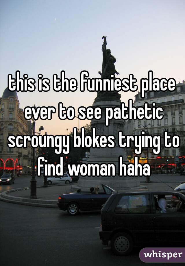 this is the funniest place ever to see pathetic scroungy blokes trying to find woman haha