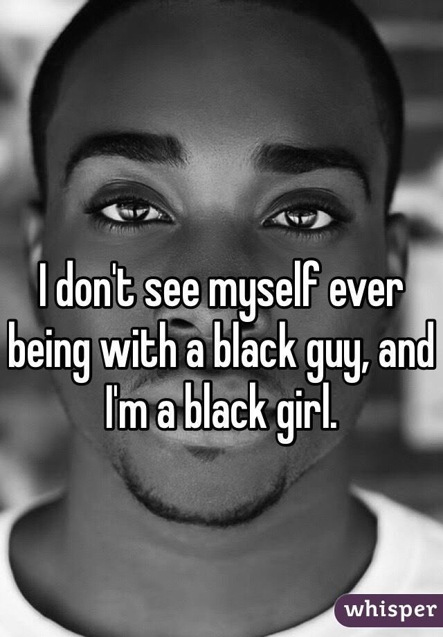 I don't see myself ever being with a black guy, and I'm a black girl.