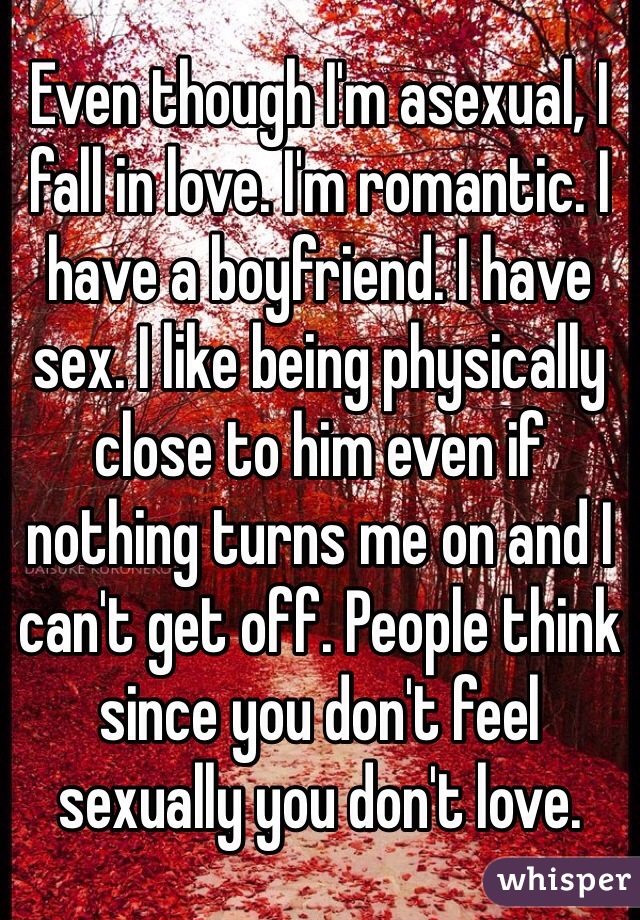 Even though I'm asexual, I fall in love. I'm romantic. I have a boyfriend. I have sex. I like being physically close to him even if nothing turns me on and I can't get off. People think since you don't feel sexually you don't love.