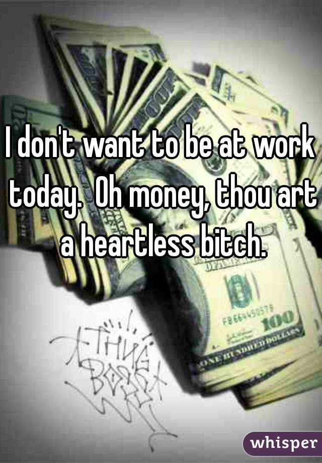 I don't want to be at work today.  Oh money, thou art a heartless bitch.