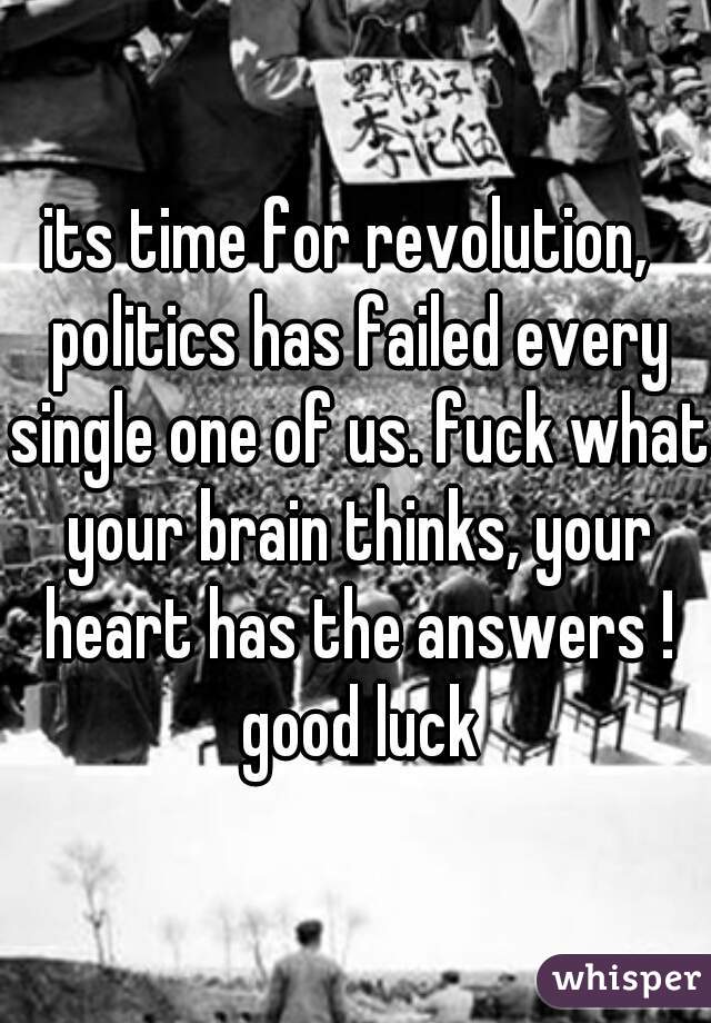 its time for revolution,  politics has failed every single one of us. fuck what your brain thinks, your heart has the answers ! good luck