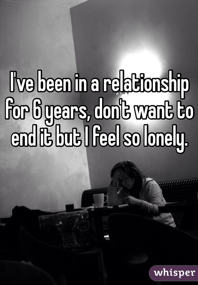 I've been in a relationship for 6 years, don't want to end it but I feel so lonely. 