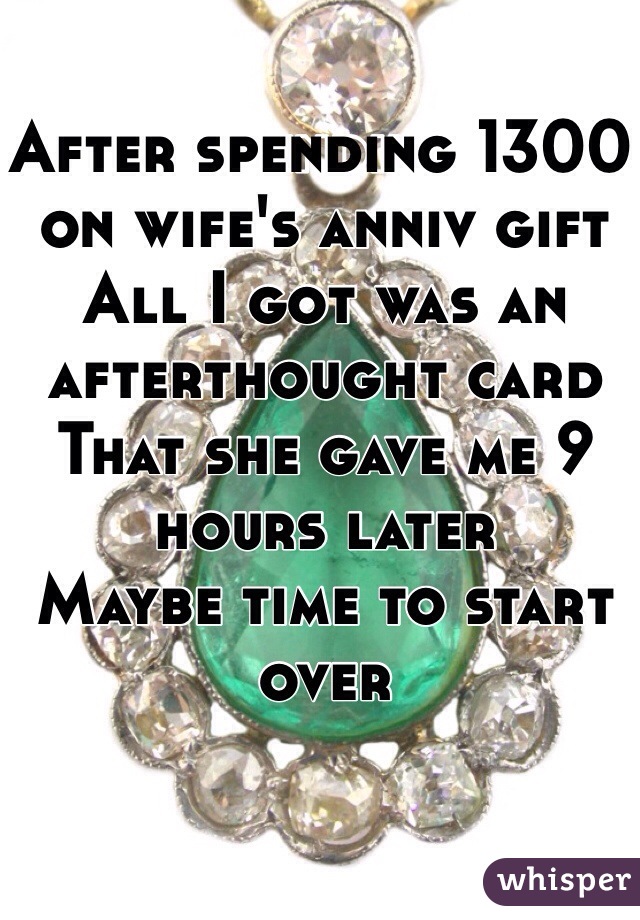 After spending 1300 on wife's anniv gift 
All I got was an afterthought card 
That she gave me 9 hours later
Maybe time to start over