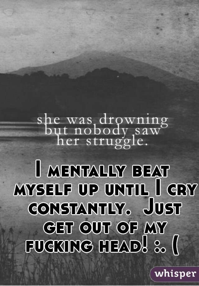 I mentally beat myself up until I cry constantly.  Just get out of my fucking head! :. ( 
