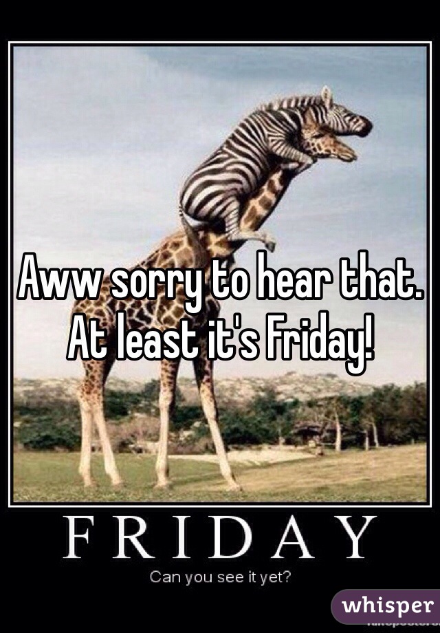 Aww sorry to hear that. At least it's Friday! 