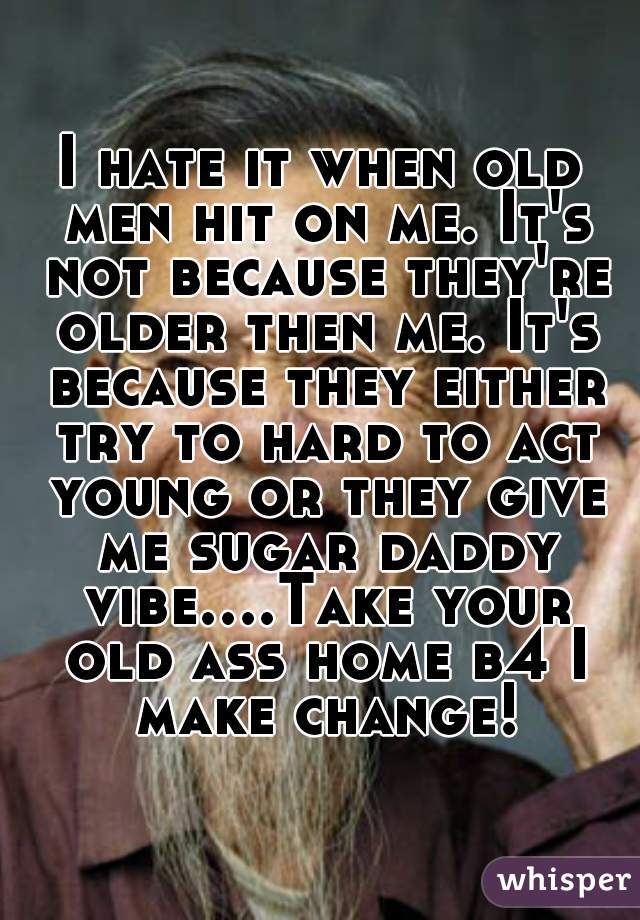 I hate it when old men hit on me. It's not because they're older then me. It's because they either try to hard to act young or they give me sugar daddy vibe....Take your old ass home b4 I make change!