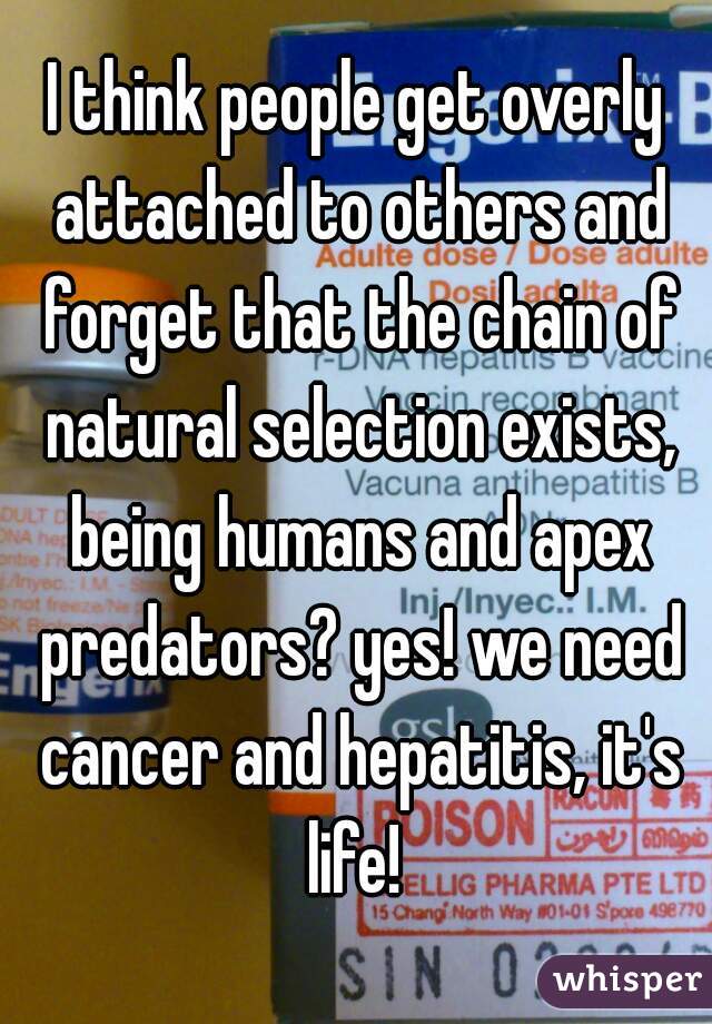 I think people get overly attached to others and forget that the chain of natural selection exists, being humans and apex predators? yes! we need cancer and hepatitis, it's life! 