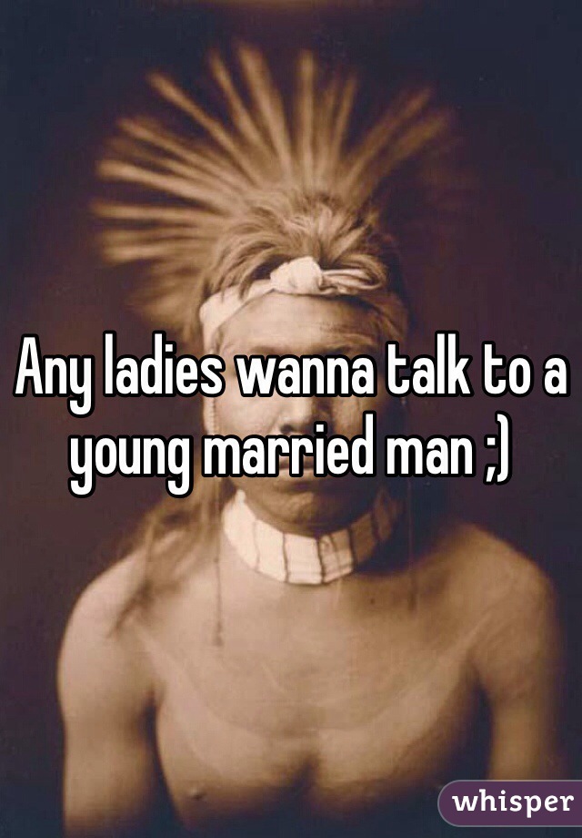 Any ladies wanna talk to a young married man ;)