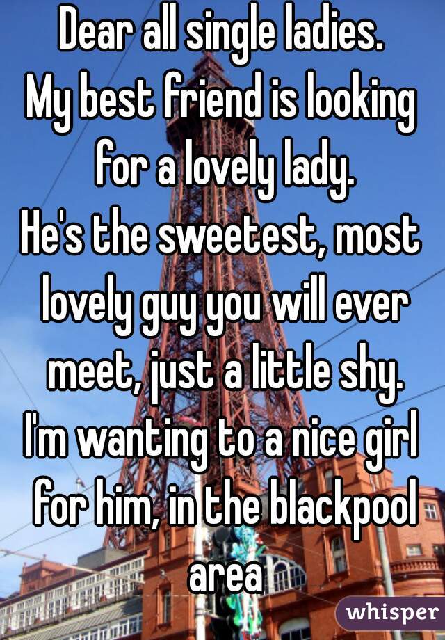 Dear all single ladies.
My best friend is looking for a lovely lady.
He's the sweetest, most lovely guy you will ever meet, just a little shy.
I'm wanting to a nice girl for him, in the blackpool area