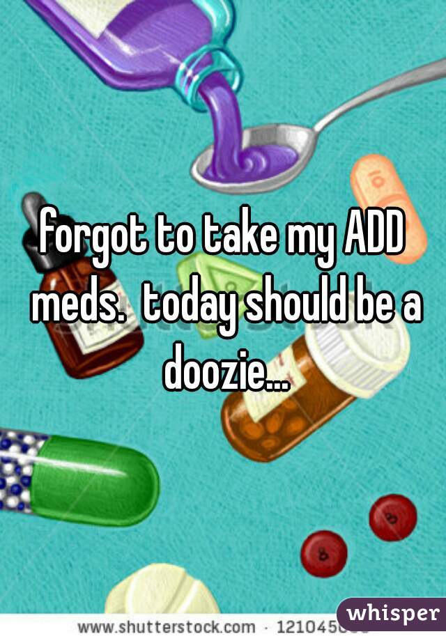 forgot to take my ADD meds.  today should be a doozie...
