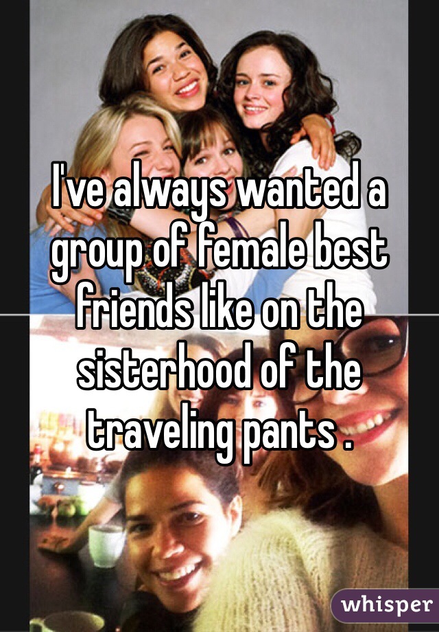 I've always wanted a group of female best friends like on the sisterhood of the traveling pants .