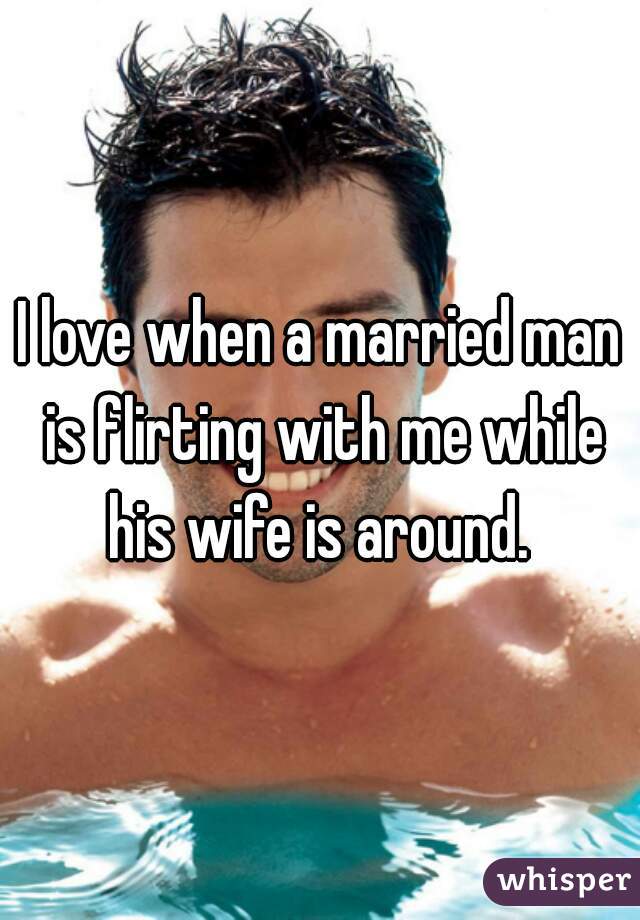I love when a married man is flirting with me while his wife is around. 