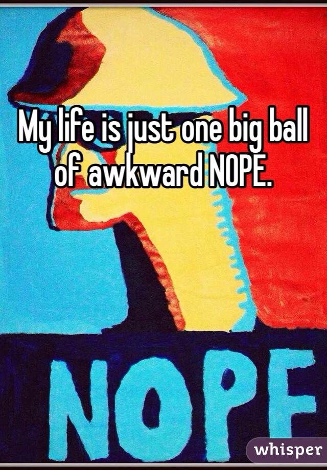 My life is just one big ball of awkward NOPE. 