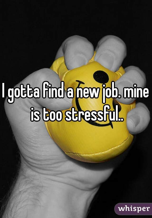 I gotta find a new job. mine is too stressful..