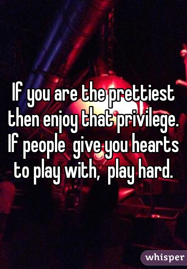 If you are the prettiest then enjoy that privilege. If people  give you hearts to play with,  play hard.